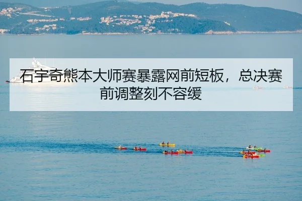 石宇奇熊本大师赛暴露网前短板，总决赛前调整刻不容缓