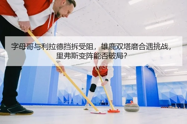 字母哥与利拉德挡拆受阻，雄鹿双塔磨合遇挑战，里弗斯变阵能否破局？